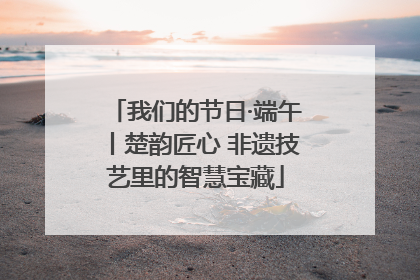 我们的节日·端午丨楚韵匠心 非遗技艺里的智慧宝藏
