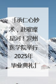 承仁心妙术，赴璀璨星河！滨州医学院举行2025年毕业典礼