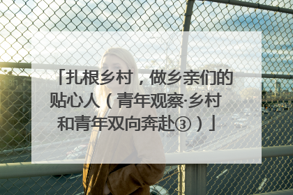 扎根乡村，做乡亲们的贴心人（青年观察·乡村和青年双向奔赴③）