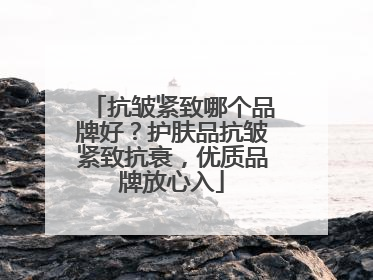 抗皱紧致哪个品牌好？护肤品抗皱紧致抗衰，优质品牌放心入