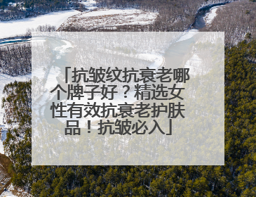 抗皱纹抗衰老哪个牌子好？精选女性有效抗衰老护肤品！抗皱必入
