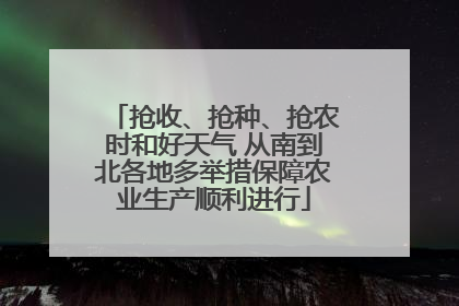 抢收、抢种、抢农时和好天气 从南到北各地多举措保障农业生产顺利进行