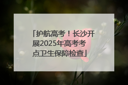 护航高考！长沙开展2025年高考考点卫生保障检查