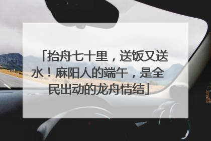 抬舟七十里，送饭又送水！麻阳人的端午，是全民出动的龙舟情结
