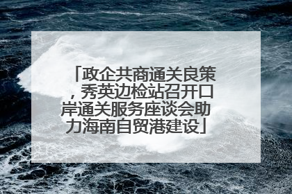 政企共商通关良策，秀英边检站召开口岸通关服务座谈会助力海南自贸港建设