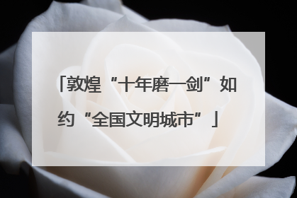 敦煌“十年磨一剑”如约“全国文明城市”