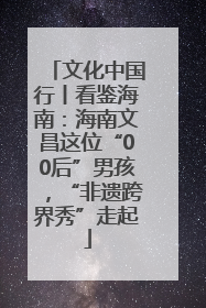 文化中国行丨看鉴海南：海南文昌这位“00后”男孩，“非遗跨界秀”走起