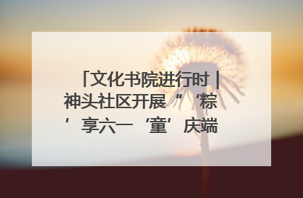 文化书院进行时｜神头社区开展“‘粽’享六一‘童’庆端午”主题系列活动