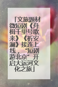 文旅题材微短剧《舟楫千里号歌来》《祈安澜》接连上线，“短剧游北京”开启大运河文化之旅
