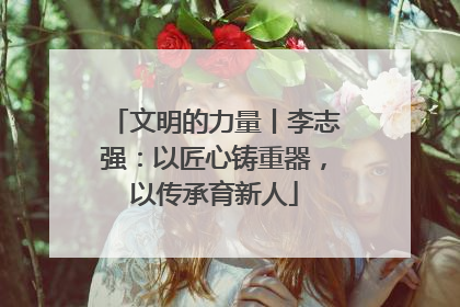 文明的力量丨李志强：以匠心铸重器，以传承育新人
