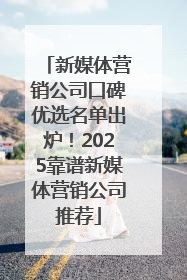 新媒体营销公司口碑优选名单出炉！2025靠谱新媒体营销公司推荐