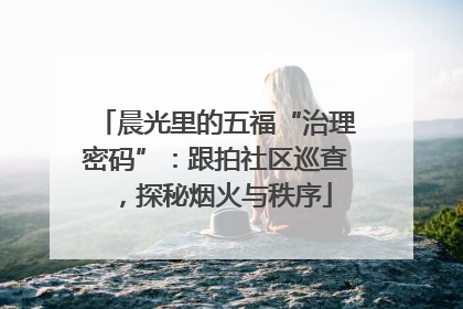 晨光里的五福“治理密码”：跟拍社区巡查，探秘烟火与秩序