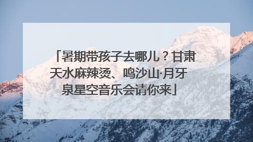 暑期带孩子去哪儿？甘肃天水麻辣烫、鸣沙山·月牙泉星空音乐会请你来