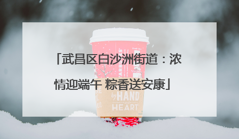 武昌区白沙洲街道：浓情迎端午 粽香送安康