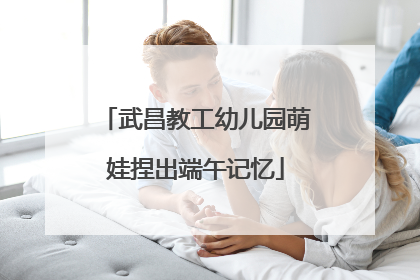 武昌教工幼儿园萌娃捏出端午记忆