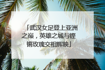 武汉女足登上亚洲之巅，英雄之城与铿锵玫瑰交相辉映