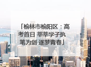 榆林市榆阳区：高考首日 莘莘学子执笔为剑 逐梦青春