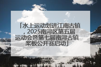 水上运动划进江南古镇，2025南浔区第五届运动会暨第七届南浔古镇桨板公开赛启动