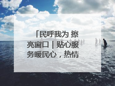 民呼我为 擦亮窗口｜贴心服务暖民心，热情周到显真情