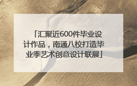 汇聚近600件毕业设计作品，南通八校打造毕业季艺术创意设计联展
