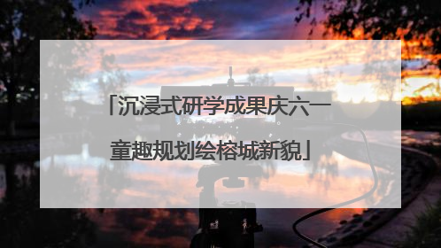 沉浸式研学成果庆六一 童趣规划绘榕城新貌