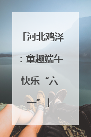 河北鸡泽：童趣端午 快乐“六一”
