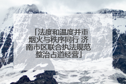 法度和温度并重 烟火与秩序同行 济南市区联合执法规范整治占道经营