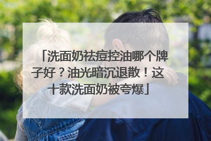 洗面奶祛痘控油哪个牌子好？油光暗沉退散！这十款洗面奶被夸爆