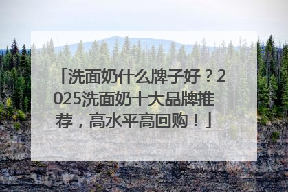 洗面奶什么牌子好？2025洗面奶十大品牌推荐，高水平高回购！