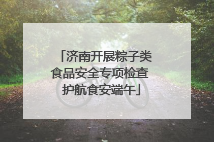 济南开展粽子类食品安全专项检查 护航食安端午