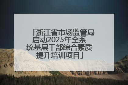 浙江省市场监管局启动2025年全系统基层干部综合素质提升培训项目