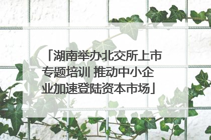 湖南举办北交所上市专题培训 推动中小企业加速登陆资本市场