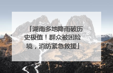 湖南多地降雨破历史极值！群众被困险境，消防紧急救援