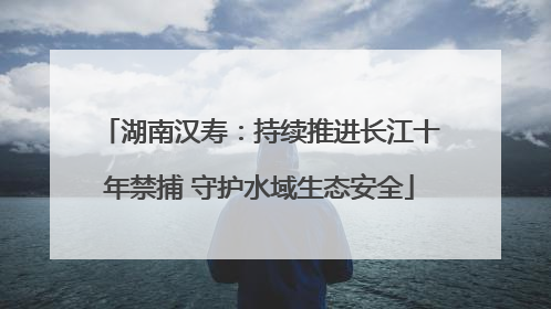 湖南汉寿：持续推进长江十年禁捕 守护水域生态安全