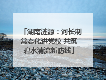 湖南涟源：河长制常态化进党校 共筑碧水清流新防线