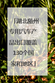 湖北随州专用汽车产品出口覆盖130个国家和地区
