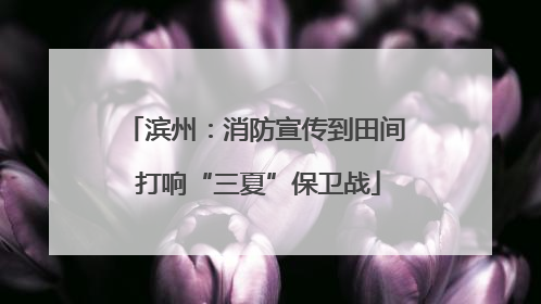 滨州：消防宣传到田间 打响“三夏”保卫战