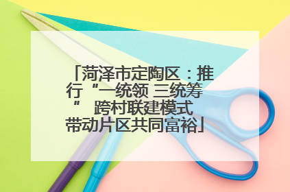 菏泽市定陶区：推行“一统领 三统筹” 跨村联建模式 带动片区共同富裕