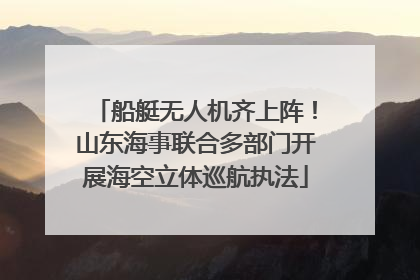 船艇无人机齐上阵！山东海事联合多部门开展海空立体巡航执法