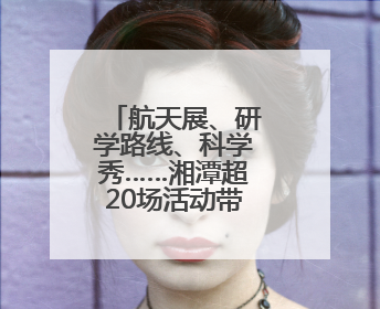 航天展、研学路线、科学秀……湘潭超20场活动带你嗨翻科学