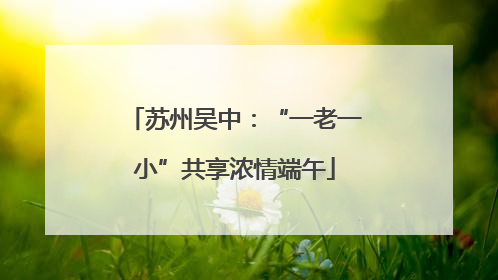 苏州吴中：“一老一小”共享浓情端午