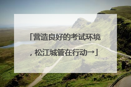 营造良好的考试环境，松江城管在行动→