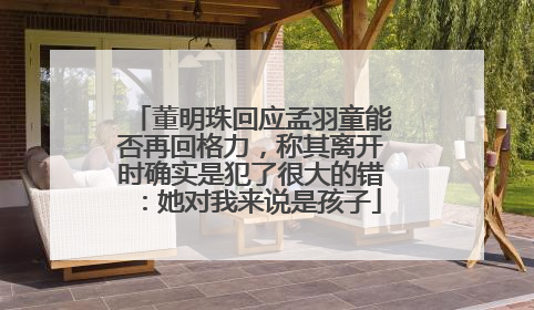 董明珠回应孟羽童能否再回格力，称其离开时确实是犯了很大的错：她对我来说是孩子