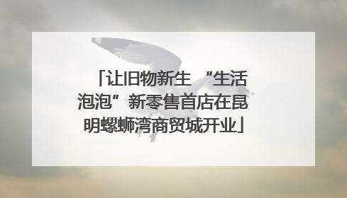 让旧物新生 “生活泡泡”新零售首店在昆明螺蛳湾商贸城开业