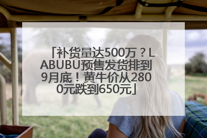 补货量达500万？LABUBU预售发货排到9月底！黄牛价从2800元跌到650元