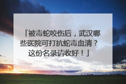 被毒蛇咬伤后，武汉哪些医院可打抗蛇毒血清？这份名录请收好！