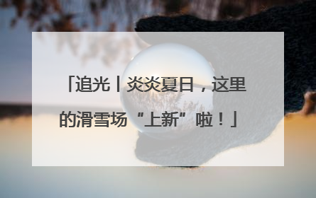 追光丨炎炎夏日，这里的滑雪场“上新”啦！