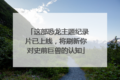 这部恐龙主题纪录片已上线，将刷新你对史前巨兽的认知