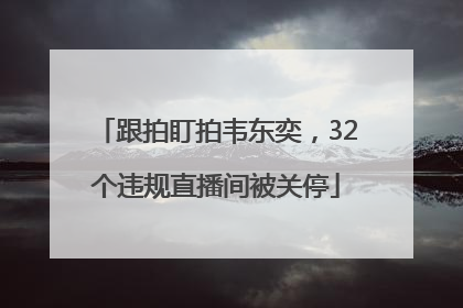 跟拍盯拍韦东奕，32个违规直播间被关停