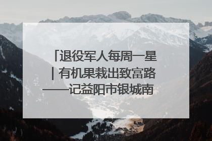 退役军人每周一星｜有机果栽出致富路——记益阳市银城南湖蔬果农民专业合作社总经理晏桂明